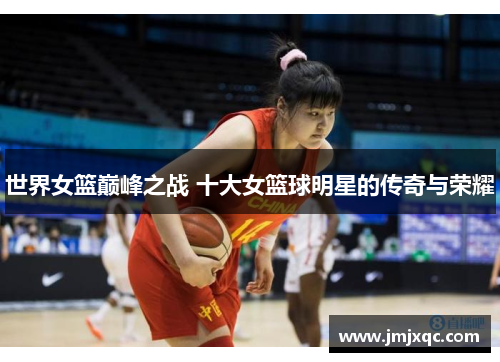 世界女篮巅峰之战 十大女篮球明星的传奇与荣耀