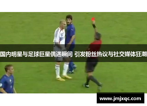 国内明星与足球巨星偶遇瞬间 引发粉丝热议与社交媒体狂潮