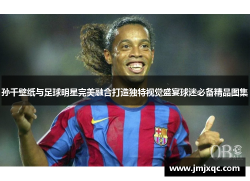 孙千壁纸与足球明星完美融合打造独特视觉盛宴球迷必备精品图集