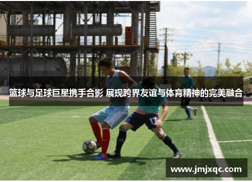 篮球与足球巨星携手合影 展现跨界友谊与体育精神的完美融合