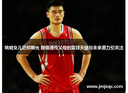 姚明女儿近照曝光 颜值遗传父母的篮球天赋与未来潜力引关注