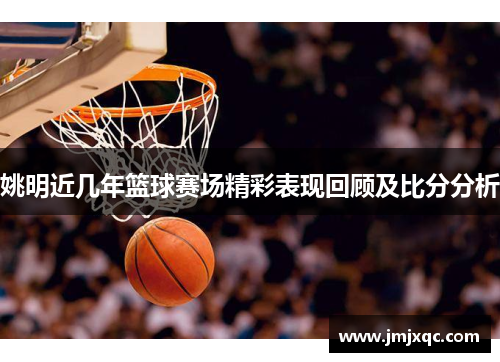 姚明近几年篮球赛场精彩表现回顾及比分分析